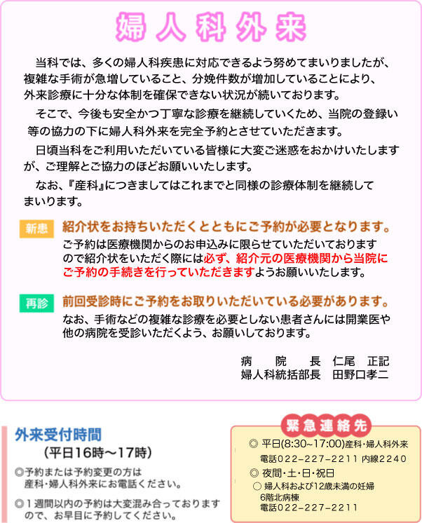 当科では、多くの婦人科疾患に対応できるよう努めてまいりましたが、複雑な手術が急増していること、分娩件数が増加していることにより、外来診療に十分な体制を確保できない状況が続いております。そこで、今後も安全かつ丁寧な診療を継続していくため、当院の登録医等の協力の下に婦人科外来を完全予約とさせていただきます。